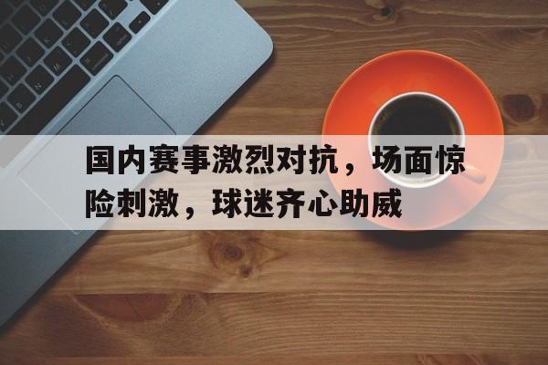 包含国内赛事激烈对抗,场面惊险刺激,球迷齐心助威的词条 包含国内赛事激烈对抗,场面惊险刺激,球迷齐心助威的词条